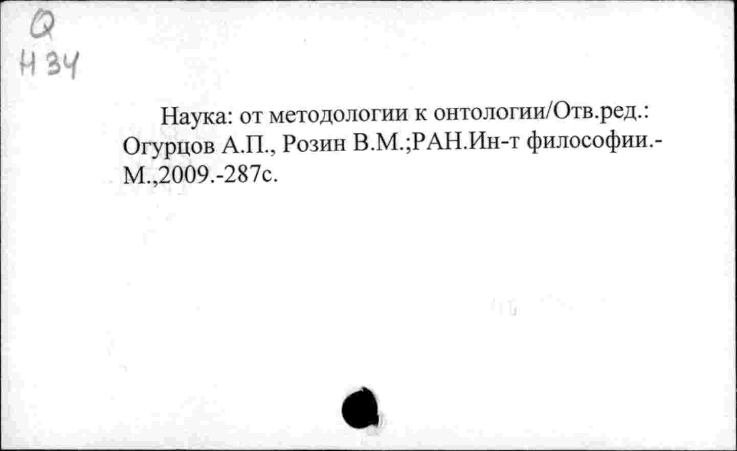 ﻿Наука: от методологии к онтологии/Отв.ред.: Огурцов А.П., Розин В.М.;РАН.Ин-т философии,-М.,2009.-287с.